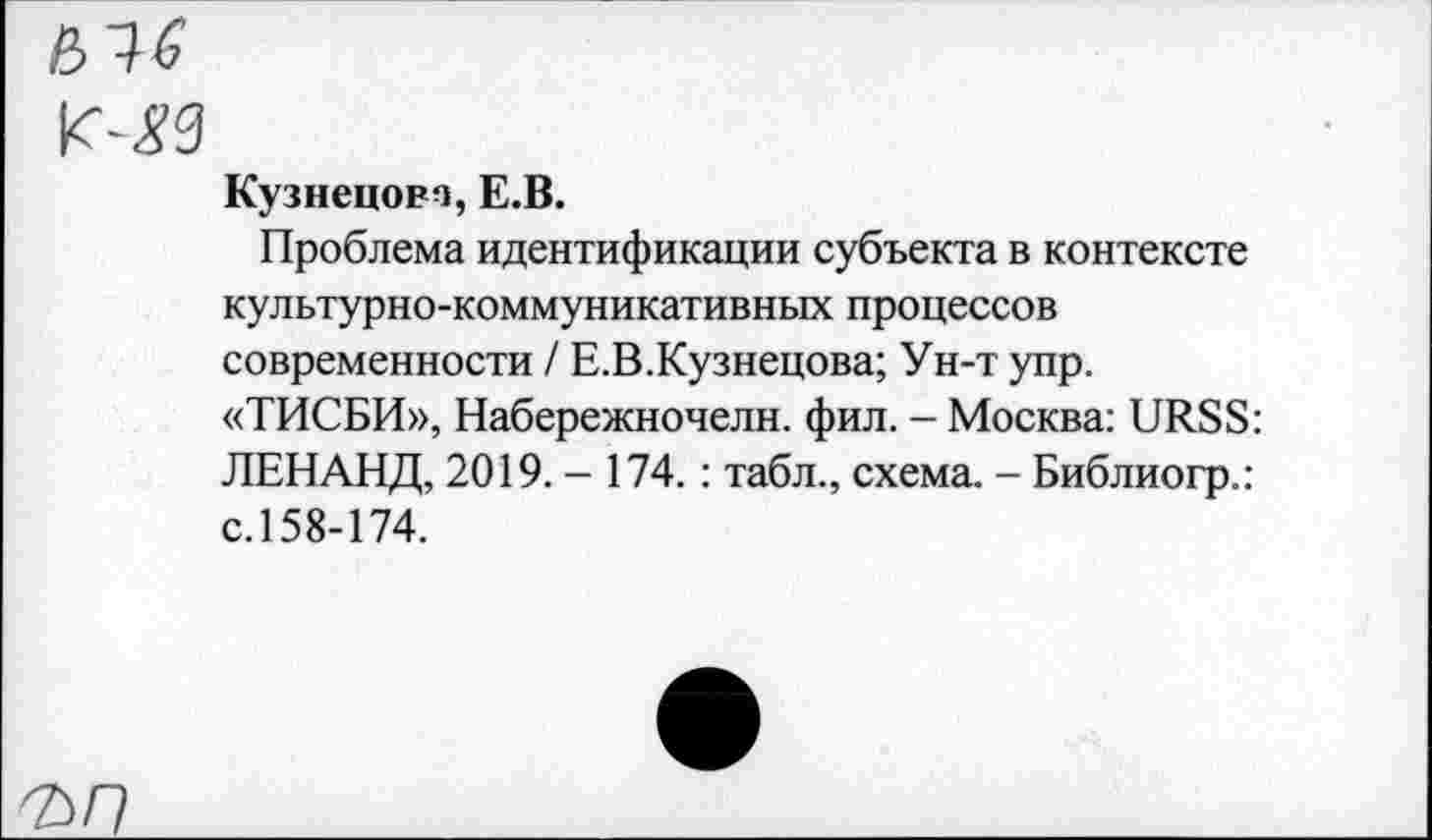 ﻿&1G
К-<?3
Кузнецова, E.B.
Проблема идентификации субъекта в контексте культурно-коммуникативных процессов современности / Е.В.Кузнецова; Ун-т упр.
«ТИСБИ», Набережночелн. фил. - Москва: URSS:
ЛЕНАНД, 2019. - 174. : табл., схема. - Библиогр.: с. 158-174.
ъп